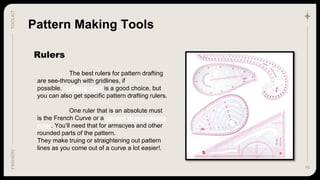 16
TOOLKIT
FASHION
Rulers
Pattern Making Tools
The best rulers for pattern drafting
are see-through with gridlines, if
possible. Quilting ruler is a good choice, but
you can also get specific pattern drafting rulers.
One ruler that is an absolute must
is the French Curve or a curved dressmaking
ruler. You’ll need that for armscyes and other
rounded parts of the pattern.
They make truing or straightening out pattern
lines as you come out of a curve a lot easier!.
 