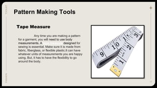 17
TOOLKIT
FASHION
Tape Measure
Pattern Making Tools
Any time you are making a pattern
for a garment, you will need to use body
measurements. A tape measure designed for
sewing is essential. Make sure it is made from
fabric, fiberglass, or flexible plastic.It can have
whatever units of measurements you are happy
using. But, it has to have the flexibility to go
around the body.
 