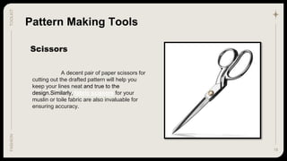 18
TOOLKIT
FASHION
Scissors
Pattern Making Tools
A decent pair of paper scissors for
cutting out the drafted pattern will help you
keep your lines neat and true to the
design.Similarly, fabric scissors for your
muslin or toile fabric are also invaluable for
ensuring accuracy.
 