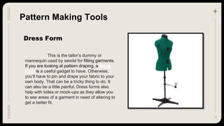 19
TOOLKIT
FASHION
Dress Form
Pattern Making Tools
This is the tailor’s dummy or
mannequin used by sewist for fitting garments.
If you are looking at pattern draping, a dress
form is a useful gadget to have. Otherwise,
you’ll have to pin and drape your fabric to your
own body. That can be a tricky thing to do. It
can also be a little painful. Dress forms also
help with toiles or mock-ups as they allow you
to see areas of a garment in need of altering to
get a better fit.
 