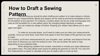 20
TOOLKIT
FASHION
How to Draft a Sewing
Pattern
The first thing you should do when drafting your pattern is to make slopers or blocks
based on your measurements. Blocks and slopers can be used as permanent templates to form
the foundation of any garment. For instance, a bodice sloper can be put under tracing paper and
used as the foundation for a new pattern piece. By changing design elements on every tracing
you make, you can create any design of bodice. Keeping your sloper intact allows you to use it
again and again.
To make an accurate sloper, you’ll need to make sure you take your measurements
carefully. Once you have them, draw them onto paper to form the shape of the garment you want
to make.
For a bodice, you’ll have measurements for your shoulder, neck, armhole, and distance from the
neck down to wherever you want the bodice to end. This can be either the waist or hips,
depending on your preferred style.
When designing a pattern from scratch, remember to include your seam allowances
and pattern ease. The ease allows extra space for getting the garment on and off. You may find
this measurement is easier to calculate once you’ve made a test or mock-up item.
 