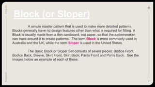 21
TOOLKIT
FASHION
Block (or Sloper)
A simple master pattern that is used to make more detailed patterns.
Blocks generally have no design features other than what is required for fitting. A
Block is usually made from a thin cardboard, not paper, so that the patternmaker
can trace around it to create patterns. The term Block is more commonly used in
Australia and the UK, while the term Sloper is used in the United States.
The Basic Block or Sloper Set consists of seven pieces: Bodice Front,
Bodice Back, Sleeve, Skirt Front, Skirt Back, Pants Front and Pants Back. See the
images below an example of each of these.
 