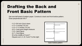26
TOOLKIT
FASHION
Drafting the Back and
Front Basic Pattern
Get one-half sheet of pattern paper. Construct a back and front bodice pattern.
Draw perpendicular line T
•1-2 =3/4 inch (2cm) down
•1-3 = 4 inches (10 cm)
•1-4 = 5 ½ inches (14 cm)
•2-5 = bust point height measure
•1-6 = back figure
•2-7 = front figure
•8 is the middle of 2 and 7
•Square out 2, 4, 8, 5 and 7 to the right
basic bodice pattern
 