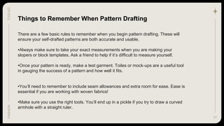 31
TOOLKIT
FASHION
Things to Remember When Pattern Drafting
There are a few basic rules to remember when you begin pattern drafting. These will
ensure your self-drafted patterns are both accurate and usable.
•Always make sure to take your exact measurements when you are making your
slopers or block templates. Ask a friend to help if it’s difficult to measure yourself.
•Once your pattern is ready, make a test garment. Toiles or mock-ups are a useful tool
in gauging the success of a pattern and how well it fits.
•You’ll need to remember to include seam allowances and extra room for ease. Ease is
essential if you are working with woven fabrics!
•Make sure you use the right tools. You’ll end up in a pickle if you try to draw a curved
armhole with a straight ruler.
 