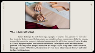 What Is Pattern Drafting?
Pattern drafting is the craft of making a paper plan or template for a garment. The plan is the
first step in the design process. Drafted patterns are created from body measurements. Either the industry
standard for commercial patterns or individual measurements for self-drafted patterns. Pattern drafting
is creating a paper template from body measurements. The template forms the blueprint of a
garment. First, the pattern designer will sketch the design. Shaped using fabric and a dress form,
the design becomes 3-D sections. These sections are then made into a block or sloper, which forms
the basis for the pattern. 6
TOOLKIT
FASHION
 