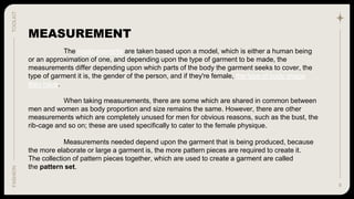 8
TOOLKIT
FASHION
The measurements are taken based upon a model, which is either a human being
or an approximation of one, and depending upon the type of garment to be made, the
measurements differ depending upon which parts of the body the garment seeks to cover, the
type of garment it is, the gender of the person, and if they're female, the type of body shape
they have.
When taking measurements, there are some which are shared in common between
men and women as body proportion and size remains the same. However, there are other
measurements which are completely unused for men for obvious reasons, such as the bust, the
rib-cage and so on; these are used specifically to cater to the female physique.
Measurements needed depend upon the garment that is being produced, because
the more elaborate or large a garment is, the more pattern pieces are required to create it.
The collection of pattern pieces together, which are used to create a garment are called
the pattern set.
MEASUREMENT
 