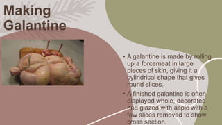 Making
Galantine
• A galantine is made by rolling
up a forcemeat in large
pieces of skin, giving it a
cylindrical shape th...