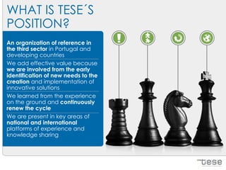 WHAT IS TESE´S
POSITION?
An organization of reference in
the third sector in Portugal and
developing countries
We add effective value because
we are involved from the early
identification of new needs to the
creation and implementation of
innovative solutions
We learned from the experience
on the ground and continuously
renew the cycle
We are present in key areas of
national and international
platforms of experience and
knowledge sharing
 
