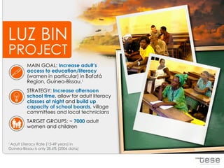 LUZ BIN
PROJECT
          MAIN GOAL: Increase adult’s
          access to education/literacy
          (women in particular) in Bafatá
          Region, Guinea-Bissau.1
          STRATEGY: Increase afternoon
          school time, allow for adult literacy
          classes at night and build up
          capacity of school boards, village
          committees and local technicians
          TARGET GROUPS: ~ 7000 adult
          women and children


1
 Adult Literacy Rate (15-49 years) in
Guinea-Bissau is only 28.6% (2006 data)
 