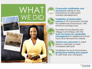 WHAT     Community mobilization and
         awareness raising on the
         importance of education


WE DID
         towards development
         Installation of photovoltaic
         systems in 29 community schools
         for additional school hours, with
         minimum running costs
         Provided School Boards and
         Village Committees with the
         tools necessary for sustainable
         management of additional school
         hours and demand for classes
         Trained new educators in adult
         literacy methods to meet
         increased demand
         Installation by local technicians,
         giving them training and support
         to start their own company
 