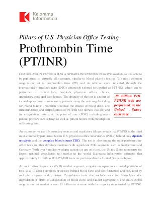 Pillars of U.S. Physician Office Testing
Prothrombin Time
(PT/INR)
COAGULATION TESTING HAS A SPRAWLING PRESENCE in IVD markets as it is able to
be performed in virtually all segments, similar to blood glucose testing. The most common
coagulation test is prothrombin time (PT) and its relative score indicated through the
international normalized ratio (INR) (commonly referred to together as PT/INR), which can be
performed in clinical labs, hospitals, physician offices, clinics,
ambulatory care, and even homes. The ubiquity of the test is a result of
its widespread use in monitoring patients using the anticoagulant drug
(or ‘blood thinner’) warfarin to reduce the chance of blood clots. The
miniaturization and simplification of PT/INR test devices has allowed
for coagulation testing at the point of care (POC) including near-
patient, primary care settings as well as patient homes with prescription
self-testing kits.
An extensive review of secondary sources and regulatory filings reveals that PT/INR is the third
most-commonly performed test in U.S. physician office laboratories (POLs) behind only dipstick
urinalysis and the complete blood count (CBC). The test is also among the most-performed in-
office tests in other developed nations with significant POL segments such as Switzerland and
Germany. With over 4 million warfarin patients at any one time, the United States represents the
largest national coagulation test market in the world. Kalorama Information estimates that
approximately 20 million POL PT/INR tests are performed in the United States each year.
As an in vitro diagnostics (IVD) market segment, coagulation represents a broad portfolio of
tests used to assess complex processes behind blood flow and clot formation and regulated by
multiple enzymes and proteins. Coagulation tests also include tests for fibrinolysis (the
degradation of fibrin and dissolution of blood clots) and platelet aggregation. The entire global
coagulation test market is over $1 billion in revenue with the majority represented by PT/INR.
20 million POL
PT/INR tests are
performed in the
United States
each year.
 