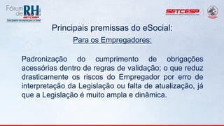 Principais premissas do eSocial:
Para os Empregadores:
Padronização do cumprimento de obrigações
acessórias dentro de regras de validação; o que reduz
drasticamente os riscos do Empregador por erro de
interpretação da Legislação ou falta de atualização, já
que a Legislação é muito ampla e dinâmica.
 