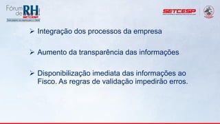  Integração dos processos da empresa
 Aumento da transparência das informações
 Disponibilização imediata das informações ao
Fisco. As regras de validação impedirão erros.
 