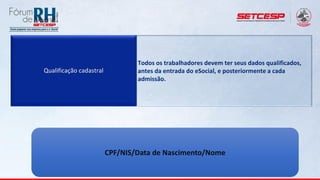 Qualificação cadastral
Todos os trabalhadores devem ter seus dados qualificados,
antes da entrada do eSocial, e posteriormente a cada
admissão.
CPF/NIS/Data de Nascimento/Nome
 