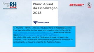 41 PÁGINAS – VÍDEOS: Entrevista: O Subsecretário de Fiscalização, auditor-
fiscal Iágaro Jung Martins, fala sobre os principais pontos do Plano 2018:
https://www.youtube.com/watch?v=wrTjaAA88_0 e tem a Coletiva com
Iágaro: https://www.youtube.com/watch?v=6LzKtk0ExwI
204 bilhões 68% maior que 2016 “Refletem sobretudo o trabalho dos
Auditores” Falou de bonus de produtividade atingimento de metas que só
serão atingidas se houver o empenho dos Auditores Fiscais..
 