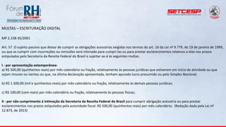 MULTAS – ESCRITURAÇÃO DIGITAL
MP 2.158-35/2001
Art. 57. O sujeito passivo que deixar de cumprir as obrigações acessórias exigidas nos termos do art. 16 da Lei nº 9.779, de 19 de janeiro de 1999,
ou que as cumprir com incorreções ou omissões será intimado para cumpri-las ou para prestar esclarecimentos relativos a elas nos prazos
estipulados pela Secretaria da Receita Federal do Brasil e sujeitar-se-á às seguintes multas:
I - por apresentação extemporânea:
a) R$ 500,00 (quinhentos reais) por mês-calendário ou fração, relativamente às pessoas jurídicas que estiverem em início de atividade ou que
sejam imunes ou isentas ou que, na última declaração apresentada, tenham apurado lucro presumido ou pelo Simples Nacional;
b) R$ 1.500,00 (mil e quinhentos reais) por mês-calendário ou fração, relativamente às demais pessoas jurídicas;
c) R$ 100,00 (cem reais) por mês-calendário ou fração, relativamente às pessoas físicas;
II - por não cumprimento à intimação da Secretaria da Receita Federal do Brasil para cumprir obrigação acessória ou para prestar
esclarecimentos nos prazos estipulados pela autoridade fiscal: R$ 500,00 (quinhentos reais) por mês-calendário; (Redação dada pela Lei nº
12.873, de 2013)
 