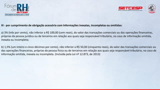 III - por cumprimento de obrigação acessória com Informações inexatas, incompletas ou omitidas:
a) 3% (três por cento), não inferior a R$ 100,00 (cem reais), do valor das transações comerciais ou das operações financeiras,
próprias da pessoa jurídica ou de terceiros em relação aos quais seja responsável tributário, no caso de informação omitida,
inexata ou incompleta;
b) 1,5% (um inteiro e cinco décimos por cento), não inferior a R$ 50,00 (cinquenta reais), do valor das transações comerciais ou
das operações financeiras, próprias da pessoa física ou de terceiros em relação aos quais seja responsável tributário, no caso de
informação omitida, inexata ou incompleta. (Incluída pela Lei nº 12.873, de 2013)
 