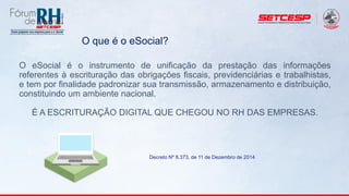O eSocial é o instrumento de unificação da prestação das informações
referentes à escrituração das obrigações fiscais, previdenciárias e trabalhistas,
e tem por finalidade padronizar sua transmissão, armazenamento e distribuição,
constituindo um ambiente nacional.
É A ESCRITURAÇÃO DIGITAL QUE CHEGOU NO RH DAS EMPRESAS.
Decreto Nº 8.373, de 11 de Dezembro de 2014
O que é o eSocial?
 