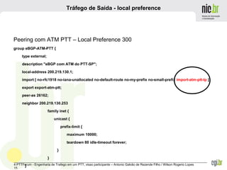 _______________________________________________________________________________________________________________
4 PTTForum - Engenharia de Trafego em um PTT, visao participante – Antonio Galvão de Rezende Filho / Wilson Rogerio Lopes
15
Tráfego de Saída - local preference
Peering com ATM PTT – Local Preference 300
group eBGP-ATM-PTT {
type external;
description "eBGP com ATM do PTT-SP";
local-address 200.219.130.1;
import [ no-rfc1918 no-iana-unallocated no-default-route no-my-prefix no-small-prefix import-atm-ptt-lp ];
export export-atm-ptt;
peer-as 26162;
neighbor 200.219.130.253
family inet {
unicast {
prefix-limit {
maximum 10000;
teardown 80 idle-timeout forever;
}
}
}
 