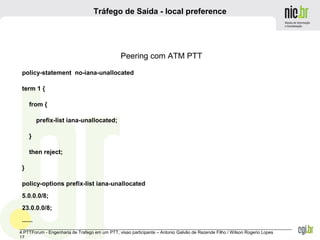 _______________________________________________________________________________________________________________
4 PTTForum - Engenharia de Trafego em um PTT, visao participante – Antonio Galvão de Rezende Filho / Wilson Rogerio Lopes
17
Tráfego de Saída - local preference
Peering com ATM PTT
policy-statement no-iana-unallocated
term 1 {
from {
prefix-list iana-unallocated;
}
then reject;
}
policy-options prefix-list iana-unallocated
5.0.0.0/8;
23.0.0.0/8;
......
 