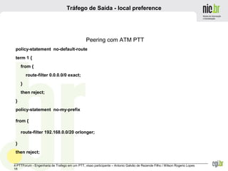 _______________________________________________________________________________________________________________
4 PTTForum - Engenharia de Trafego em um PTT, visao participante – Antonio Galvão de Rezende Filho / Wilson Rogerio Lopes
18
Tráfego de Saída - local preference
Peering com ATM PTT
policy-statement no-default-route
term 1 {
from {
route-filter 0.0.0.0/0 exact;
}
then reject;
}
policy-statement no-my-prefix
from {
route-filter 192.168.0.0/20 orlonger;
}
then reject;
 