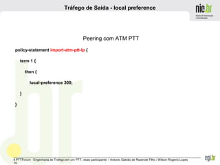 _______________________________________________________________________________________________________________
4 PTTForum - Engenharia de Trafego em um PTT, visao participante – Antonio Galvão de Rezende Filho / Wilson Rogerio Lopes
19
Tráfego de Saída - local preference
Peering com ATM PTT
policy-statement import-atm-ptt-lp {
term 1 {
then {
local-preference 300;
}
}
 