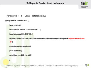 _______________________________________________________________________________________________________________
4 PTTForum - Engenharia de Trafego em um PTT, visao participante – Antonio Galvão de Rezende Filho / Wilson Rogerio Lopes
20
Tráfego de Saída - local preference
Trânsito via PTT – Local Preference 200
group eBGP-Transito-PTT {
type external;
description "eBGP Transito via PTT";
local-address 200.219.130.1;
import [ no-rfc1918 no-iana-unallocated no-default-route no-my-prefix import-transito-ptt-
lp ];
export export-transito-ptt;
peer-as 65000;
neighbor 200.219.130.XXX
}
 