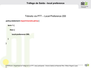 _______________________________________________________________________________________________________________
4 PTTForum - Engenharia de Trafego em um PTT, visao participante – Antonio Galvão de Rezende Filho / Wilson Rogerio Lopes
21
Tráfego de Saída - local preference
Trânsito via PTT – Local Preference 200
policy-statement import-transito-ptt-lp {
term 1 {
then {
local-preference 200;
}
}
 