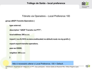 _______________________________________________________________________________________________________________
4 PTTForum - Engenharia de Trafego em um PTT, visao participante – Antonio Galvão de Rezende Filho / Wilson Rogerio Lopes
22
Tráfego de Saída - local preference
Trânsito via Operadora – Local Preference 100
group eBGP-Transito-Operadora {
type external;
description "eBGP Transito via PTT";
local-address 200.x.x.x;
import [ no-rfc1918 no-iana-unallocated no-default-route no-my-prefix ];
export export-transito-operadora;
peer-as 65000;
neighbor 200.x.x.x
}
Não é necessário alterar o Local Preference. 100 = Default.
 