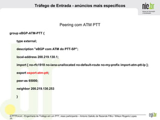 _______________________________________________________________________________________________________________
4 PTTForum - Engenharia de Trafego em um PTT, visao participante – Antonio Galvão de Rezende Filho / Wilson Rogerio Lopes
25
Tráfego de Entrada - anúncios mais específicos
Peering com ATM PTT
group eBGP-ATM-PTT {
type external;
description "eBGP com ATM do PTT-SP";
local-address 200.219.130.1;
import [ no-rfc1918 no-iana-unallocated no-default-route no-my-prefix import-atm-ptt-lp ];
export export-atm-ptt;
peer-as 65000;
neighbor 200.219.130.253
}
 