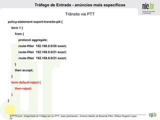_______________________________________________________________________________________________________________
4 PTTForum - Engenharia de Trafego em um PTT, visao participante – Antonio Galvão de Rezende Filho / Wilson Rogerio Lopes
29
Tráfego de Entrada - anúncios mais específicos
Trânsito via PTT
policy-statement export-transito-ptt {
term 1 {
from {
protocol aggregate;
route-filter 192.168.0.0/20 exact;
route-filter 192.168.0.0/21 exact;
route-filter 192.168.8.0/21 exact;
}
then accept;
}
term default-reject {
then reject;
}
}
 