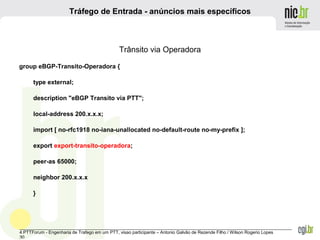 _______________________________________________________________________________________________________________
4 PTTForum - Engenharia de Trafego em um PTT, visao participante – Antonio Galvão de Rezende Filho / Wilson Rogerio Lopes
30
Tráfego de Entrada - anúncios mais específicos
Trânsito via Operadora
group eBGP-Transito-Operadora {
type external;
description "eBGP Transito via PTT";
local-address 200.x.x.x;
import [ no-rfc1918 no-iana-unallocated no-default-route no-my-prefix ];
export export-transito-operadora;
peer-as 65000;
neighbor 200.x.x.x
}
 