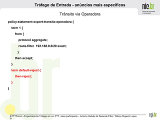 _______________________________________________________________________________________________________________
4 PTTForum - Engenharia de Trafego em um PTT, visao participante – Antonio Galvão de Rezende Filho / Wilson Rogerio Lopes
31
Tráfego de Entrada - anúncios mais específicos
Trânsito via Operadora
policy-statement export-transito-operadora {
term 1 {
from {
protocol aggregate;
route-filter 192.168.0.0/20 exact;
}
then accept;
}
term default-reject {
then reject;
}
}
 