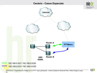 _______________________________________________________________________________________________________________
4 PTTForum - Engenharia de Trafego em um PTT, visao participante – Antonio Galvão de Rezende Filho / Wilson Rogerio Lopes
34
Cenário - Casos Especiais
Internet
ASN
65000
PTTMetro
192.168.0.0/21 192.168.0.0/20
192.168.8.0/21 192.168.0.0/20
Router A
Router B
 