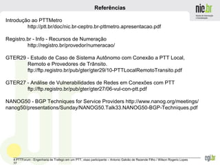 _______________________________________________________________________________________________________________
4 PTTForum - Engenharia de Trafego em um PTT, visao participante – Antonio Galvão de Rezende Filho / Wilson Rogerio Lopes
37
Referências
Introdução ao PTTMetro
http://ptt.br/doc/nic.br-ceptro.br-pttmetro.apresentacao.pdf
Registro.br - Info - Recursos de Numeração
http://registro.br/provedor/numeracao/
GTER29 - Estudo de Caso de Sistema Autônomo com Conexão a PTT Local,
Remoto e Provedores de Trânsito.
ftp://ftp.registro.br/pub/gter/gter29/10-PTTLocalRemotoTransito.pdf
GTER27 - Análise de Vulnerabilidades de Redes em Conexões com PTT
ftp://ftp.registro.br/pub/gter/gter27/06-vul-con-ptt.pdf
NANOG50 - BGP Techniques for Service Providers http://www.nanog.org/meetings/
nanog50/presentations/Sunday/NANOG50.Talk33.NANOG50-BGP-Techniques.pdf
 