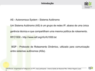 _______________________________________________________________________________________________________________
4 PTTForum - Engenharia de Trafego em um PTT, visao participante – Antonio Galvão de Rezende Filho / Wilson Rogerio Lopes
4
Introdução
BGP - Protocolo de Roteamento Dinâmico, utilizado para comunicação
entre sistemas autônomos (ASs).
.
AS - Autonomous System - Sistema Autônomo
Um Sistema Autônomo (AS) é um grupo de redes IP, abaixo de uma única
gerência técnica e que compartilham uma mesma política de roteamento.
RFC1930 - http://www.ietf.org/rfc/rfc1930.txt
 
