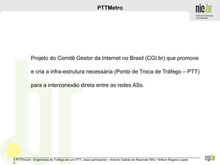 _______________________________________________________________________________________________________________
4 PTTForum - Engenharia de Trafego em um PTT, visao participante – Antonio Galvão de Rezende Filho / Wilson Rogerio Lopes
5
PTTMetro
Projeto do Comitê Gestor da Internet no Brasil (CGI.br) que promove
e cria a infra-estrutura necessária (Ponto de Troca de Tráfego – PTT)
para a interconexão direta entre as redes ASs.
 
