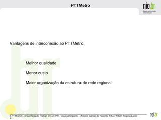 _______________________________________________________________________________________________________________
4 PTTForum - Engenharia de Trafego em um PTT, visao participante – Antonio Galvão de Rezende Filho / Wilson Rogerio Lopes
6
PTTMetro
Vantagens de interconexão ao PTTMetro:
Melhor qualidade
Menor custo
Maior organização da estrutura de rede regional
 