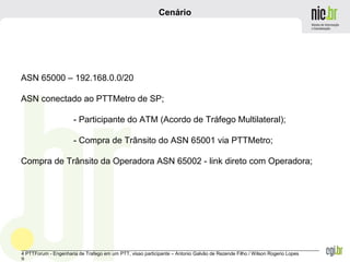 _______________________________________________________________________________________________________________
4 PTTForum - Engenharia de Trafego em um PTT, visao participante – Antonio Galvão de Rezende Filho / Wilson Rogerio Lopes
9
Cenário
ASN 65000 – 192.168.0.0/20
ASN conectado ao PTTMetro de SP;
- Participante do ATM (Acordo de Tráfego Multilateral);
- Compra de Trânsito do ASN 65001 via PTTMetro;
Compra de Trânsito da Operadora ASN 65002 - link direto com Operadora;
 