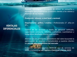 VENTAJAS
DIFERENCIALES
Planner Estratégico – encargado de alinear las campañas y
estrategias que proponemos a nuestros clientes a los valores y
objetivos de sus marcas.
Producción inhouse, a nivel local y nacional.
Departamento gráfico / creativo – Profesionales 17 años en
BTL.
Control de las acciones a través de personal calificado,
capacitación constante, informes cualitativos, cuantitativos y
fotográficos detallados diarios o periódicos.
Alianzas con los principales proveedores del rubro buscando la
optimización de recursos y trasladándole a nuestros clientes
los precios más competitivos del mercado
Contamos con una empresa INHOUSE que da servicios de
RRHH y outsourcing con ingreso a Cencosud y demás AASS
 