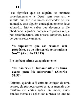 14

Isso significa que se alguém se submete
conscientemente a Deus sem reservas, e
admite que Ele é o único merecedor de sua
adoração, esse alguém conseqüentemente deve
adorá-Lo. Isto é, saber que devemos a Ele
obediência significa colocar em prática o que
nós reconhecemos em nossos corações. Deus
pergunta, retoricamente:

 “E supusestes que vos criamos sem
 propósito, e que não seríeis retornados a
 Nós?” (Alcorão 23:115)

Ele também afirma categoricamente:

 “Eu não criei a Humanidade e os Jinns
 exceto para Me adorarem.” (Alcorão
 51:56)

Portanto, quando a fé entra no coração de uma
pessoa, ela provoca certos estados mentais que
resultam em certas ações. Reunidos, esses
estados mentais e ações são a prova de uma fé
 