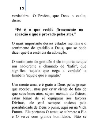 15

verdadeira. O Profeta, que Deus o exalte,
disse:

 “Fé é o que reside firmemente no
 coração e que é provado pelos atos.”

O mais importante desses estados mentais é o
sentimento de gratidão a Deus, que se pode
dizer que é a essência da adoração.

O sentimento de gratidão é tão importante que
um não-crente é chamado de ‘kafir’, que
significa ‘aquele que nega a verdade’ e
também ‘aquele que é ingrato.’

Um crente ama, e é grato a Deus pelas graças
que recebeu, mas por estar ciente do fato de
que seus bons atos, sejam mentais ou físicos,
estão longe de se equiparar aos favores
Divinos, ele está sempre ansioso pela
possibilidade de Deus o punir, aqui ou na Vida
Futura. Ele portanto O teme, se submete a Ele
e O serve com grande humildade. Não se
 