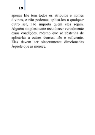 19

apenas Ele tem todos os atributos e nomes
divinos, e não podemos aplicá-los a qualquer
outro ser, não importa quem eles sejam.
Alguém simplesmente reconhecer verbalmente
essas condições, mesmo que se abstenha de
aplicá-las a outros deuses, não é suficiente.
Elas devem ser sinceramente direcionadas
Àquele que as merece.
 