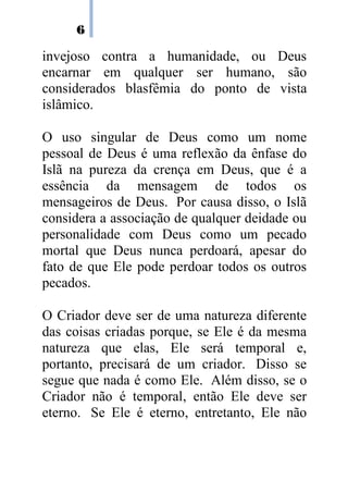 6

invejoso contra a humanidade, ou Deus
encarnar em qualquer ser humano, são
considerados blasfêmia do ponto de vista
islâmico.

O uso singular de Deus como um nome
pessoal de Deus é uma reflexão da ênfase do
Islã na pureza da crença em Deus, que é a
essência da mensagem de todos os
mensageiros de Deus. Por causa disso, o Islã
considera a associação de qualquer deidade ou
personalidade com Deus como um pecado
mortal que Deus nunca perdoará, apesar do
fato de que Ele pode perdoar todos os outros
pecados.

O Criador deve ser de uma natureza diferente
das coisas criadas porque, se Ele é da mesma
natureza que elas, Ele será temporal e,
portanto, precisará de um criador. Disso se
segue que nada é como Ele. Além disso, se o
Criador não é temporal, então Ele deve ser
eterno. Se Ele é eterno, entretanto, Ele não
 