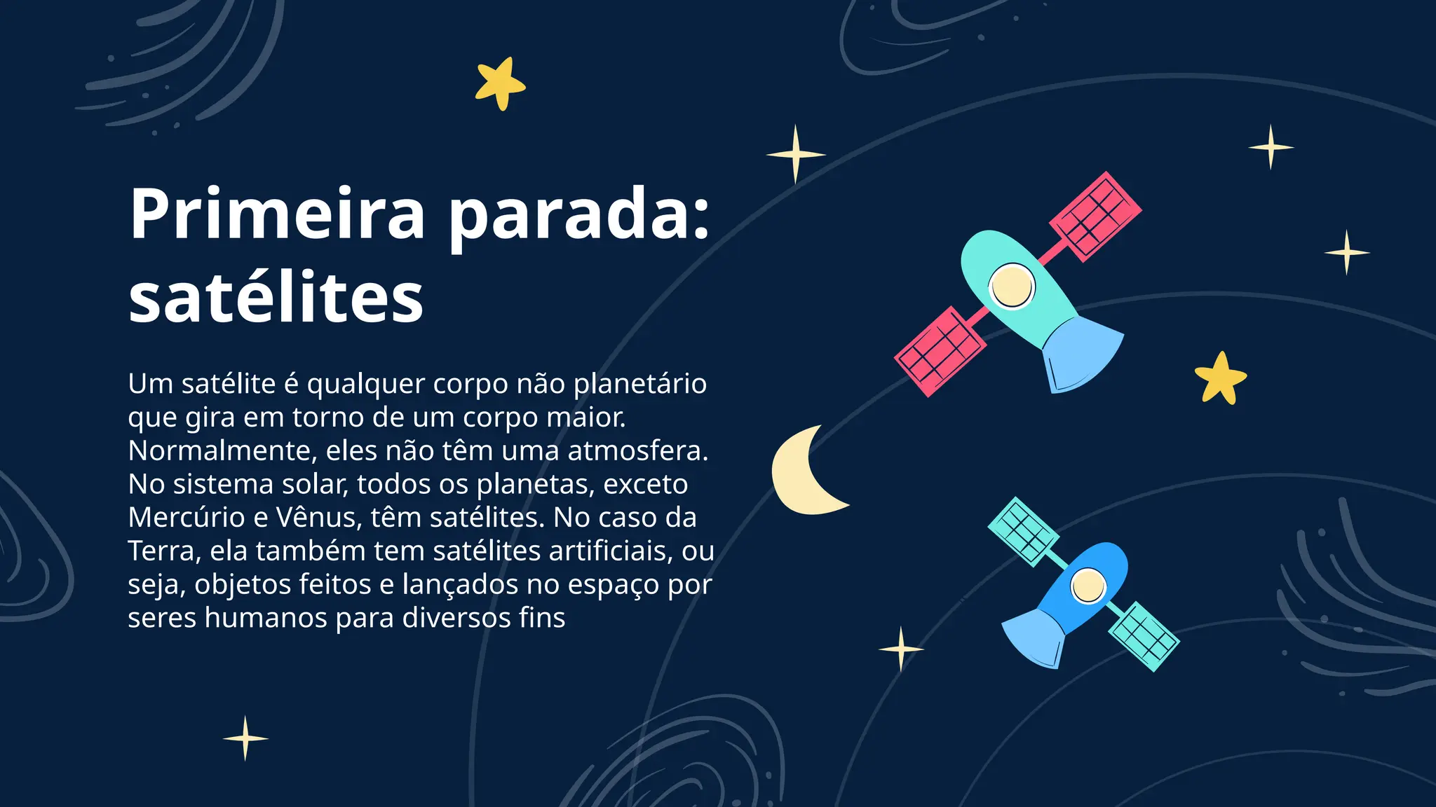 Primeira parada:
satélites
Um satélite é qualquer corpo não planetário
que gira em torno de um corpo maior.
Normalmente, eles não têm uma atmosfera.
No sistema solar, todos os planetas, exceto
Mercúrio e Vênus, têm satélites. No caso da
Terra, ela também tem satélites artificiais, ou
seja, objetos feitos e lançados no espaço por
seres humanos para diversos fins
 