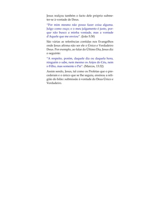 Assim sendo, em quê difere de facto a religião de
Jesus daquela que adoptou o seu nome?1 A religião
de Jesus reflecte-se nos seus ensinamentos, os quais
este incitou os seus seguidores a aceitarem enquan-
to princípios orientadores do seu relacionamento
com Deus. Para o Islão, Jesus é um Profeta enviado
por Allah, sendo que o seu nome em Árabe é ‘Issá.
Tal como os Profetas que o precederam, Jesus con-
vocou os povos a que submetessem a sua vontade à
Vontade de Deus (que é aquilo que o Islão defende).
Por exemplo, no Novo Testamento é dito que Jesus
ensinou os seus seguidores a orar a Deus da seguin-
te forma:
“Pai-nosso que estais no Céu, santificado seja o Vos-
so nome, venha a nós o Vosso Reino, seja a Vossa
vontade, assim na Terra como Céu”. (Lucas 1 1:2 /
Mateus 6:9–10)
Tal conceito foi várias vezes enfatizado por Jesus em
declarações registradas nos Evangelhos. Ele disse,
por exemplo, que o Paraíso seria apenas daqueles
que se submetessem.
“Nem todo aquele que me diz: Senhor, Senhor, en-
trará no Reino dos Céus, mas sim aquele que faz a
vontade de meu Pai que está nos Céus”. (Mateus
7:21)
 