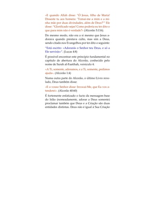 Deus e a Criação
Visto a submissão total a Deus da vontade pessoal
representar a essência da veneração, a mensagem
fundamental da religião divina, o Islão, consiste em
adorar a Deus somente, exigindo também que se e-
vite prestar culto a uma pessoa, lugar ou coisa. Uma
vez que tudo aquilo que existe, com excepção de
Deus, o Criador de todas as coisas, é Criação Sua,
pode dizer-se que o Islão apela ao Homem que se
afaste do culto ao que foi criado, convidando-o a
adorar ao Criador somente. Apenas Ele é digno de
ser adorado, pois apenas por vontade Sua as preces
são ouvidas.
Assim sendo, se um homem reza a uma árvore e as
suas preces são ouvidas, não é a árvore que as reali-
za, mas sim Deus. Podemos dizer que isso é óbvio;
contudo, para aqueles que adoram a árvore, não o é.
Do mesmo modo, aqueles que rezam a Jesus, Buda,
Krishna, São Cristóvão, São Judas ou até mesmo
Muhammad  e são atendidos, não o são por eles,
mas sim por Deus. Jesus não pediu aos seus segui-
dores que o adorassem, mas sim que adorassem a
Deus, tal como é referido pelo Alcorão:
 
