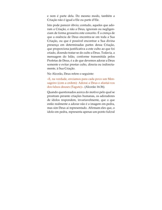 «E quando Allah disse: “Ó Jesus, filho de Maria!
Disseste tu aos homens: ‘Tomai-me a mim e a mi-
nha mãe por duas divindades, além de Deus?’” Ele
disse: “Glorificado sejas! Como poderia eu ter dito o
que para mim não é verdade?» (Alcorão 5:116).
Do mesmo modo, não era a si mesmo que Jesus a-
dorava quando prestava culto, mas sim a Deus,
sendo citado nos Evangelhos por ter dito o seguinte:
“Está escrito: «Adorarás o Senhor teu Deus, e só a
Ele servirás»”. (Lucas 4:8)
É possível encontrar este princípio fundamental no
capítulo de abertura do Alcorão, conhecido pelo
nome de Surah al-Faatihah, versículo 4:
«A Ti, somente, adoramos, e a Ti, somente, pedimos
ajuda». (Alcorão 1:4)
Numa outra parte do Alcorão, o último Livro reve-
lado, Deus também disse:
«E o vosso Senhor disse: Invocai-Me, que Eu vos a-
tenderei». (Alcorão 40:60)
É fortemente enfatizado o facto da mensagem base
do Islão (nomeadamente, adorar a Deus somente)
proclamar também que Deus e a Criação são duas
entidades distintas. Deus não é igual à Sua Criação
 