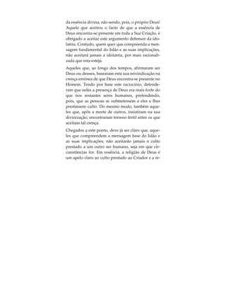 e nem é parte dela. Do mesmo modo, também a
Criação não é igual a Ele ou parte d’Ele.
Isto pode parecer óbvio; contudo, aqueles que ado-
ram a Criação, e não a Deus, ignoram ou negligen-
ciam de forma grosseira este conceito. É a crença de
que a essência de Deus encontra-se em toda a Sua
Criação, ou que é possível encontrar a Sua divina
presença em determinadas partes dessa Criação,
que proporciona justificativa a este culto ao que foi
criado, dizendo tratar-se do culto a Deus. Todavia, a
mensagem do Islão, conforme transmitida pelos
Profetas de Deus, é a de que devemos adorar a Deus
somente e evitar prestar culto, directa ou indirecta-
mente, à Sua Criação.
No Alcorão, Deus refere o seguinte:
«E, na verdade, enviamos para cada povo um Men-
sageiro (com a ordem): Adorai a Deus e afastai-vos
dos falsos deuses (Tagute)». (Alcorão 16:36).
Quando questionados acerca do motivo pelo qual se
prostram perante criações humanas, os adoradores
de ídolos respondem, invariavelmente, que o que
estão realmente a adorar não é a imagem em pedra,
mas sim Deus aí representado. Afirmam eles que, o
ídolo em pedra, representa apenas um ponto fulcral
 