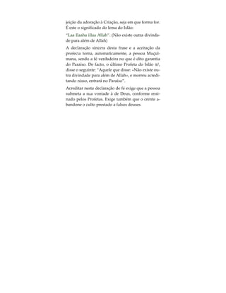 da essência divina, não sendo, pois, o próprio Deus!
Aquele que aceitou o facto de que a essência de
Deus encontra-se presente em toda a Sua Criação, é
obrigado a aceitar este argumento defensor da ido-
latria. Contudo, quem quer que compreenda a men-
sagem fundamental do Islão e as suas implicações,
não aceitará jamais a idolatria, por mais racionali-
zada que esta esteja.
Aqueles que, ao longo dos tempos, afirmaram ser
Deus ou deuses, basearam esta sua reivindicação na
crença errónea de que Deus encontra-se presente no
Homem. Tendo por base este raciocínio, defende-
ram que neles a presença de Deus era mais forte do
que nos restantes seres humanos, pretendendo,
pois, que as pessoas se submetessem a eles e lhes
prestassem culto. Do mesmo modo, também aque-
les que, após a morte de outros, insistiram na sua
divinização, encontraram terreno fértil entre os que
aceitam tal crença.
Chegados a este ponto, deve já ser claro que, aque-
les que compreendem a mensagem base do Islão e
as suas implicações, não aceitarão jamais o culto
prestado a um outro ser humano, seja em que cir-
cunstâncias for. Em essência, a religião de Deus é
um apelo claro ao culto prestado ao Criador e a re-
 
